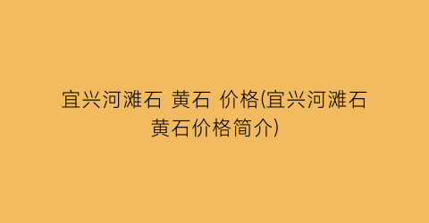宜兴河滩石 黄石 价格(宜兴河滩石黄石价格简介)